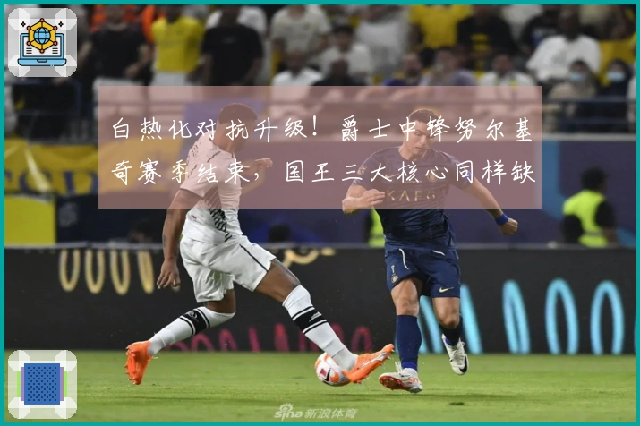 白热化对抗升级！爵士中锋努尔基奇赛季结束，国王三大核心同样缺阵