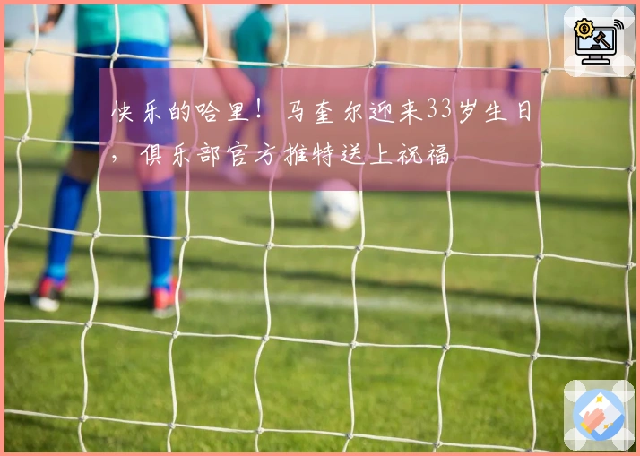 快乐的哈里！马奎尔迎来33岁生日，俱乐部官方推特送上祝福