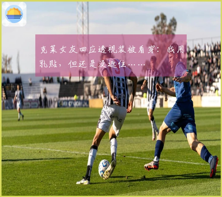 克莱女友回应透视装被看穿：我用乳贴，但还是没遮住……