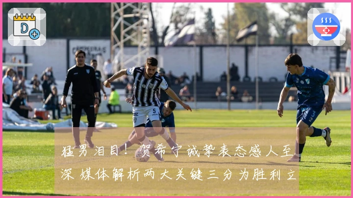 猛男泪目！贺希宁诚挚表态感人至深 媒体解析两大关键三分为胜利立下赫赫战功