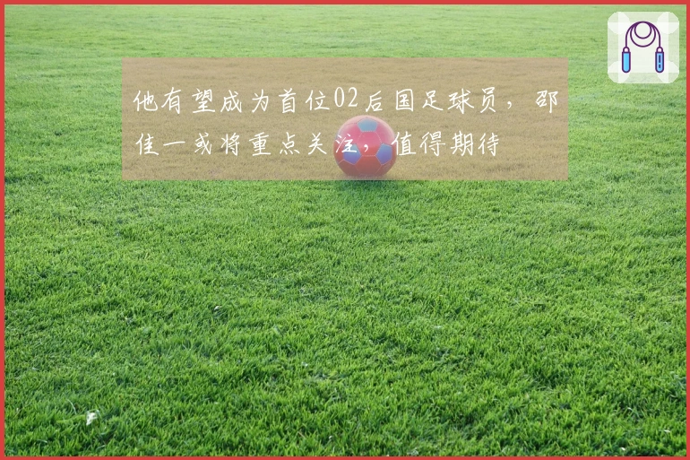 他有望成为首位02后国足球员，邵佳一或将重点关注，值得期待