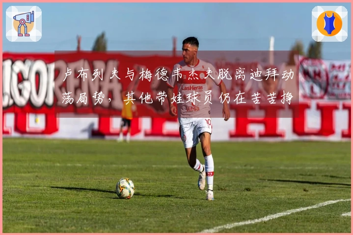 卢布列夫与梅德韦杰夫脱离迪拜动荡局势，其他带娃球员仍在苦苦挣扎