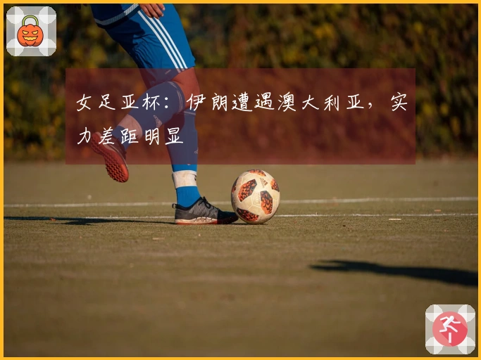 女足亚杯：伊朗遭遇澳大利亚，实力差距明显
