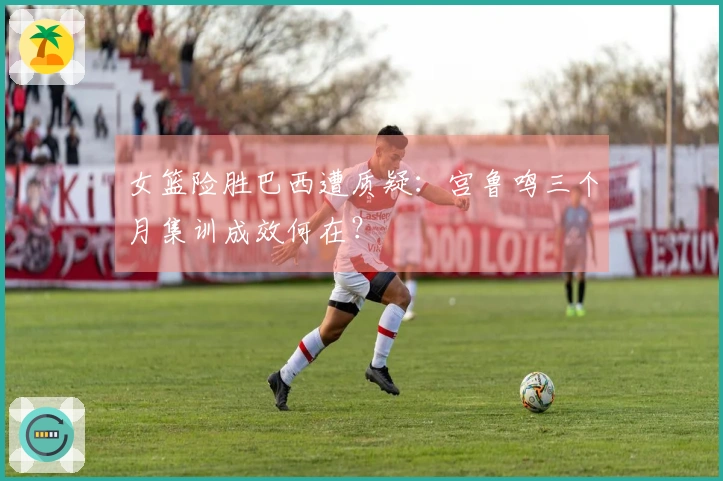 女篮险胜巴西遭质疑：宫鲁鸣三个月集训成效何在？