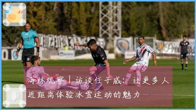 海林观察｜访谈任子威：让更多人近距离体验冰雪运动的魅力