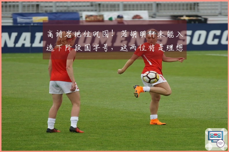 高诗岩地位巩固！若胡明轩未能入选下阶段国字号，这两位将是理想备选