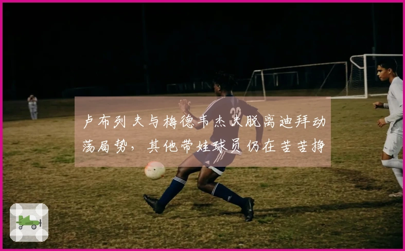卢布列夫与梅德韦杰夫脱离迪拜动荡局势，其他带娃球员仍在苦苦挣扎