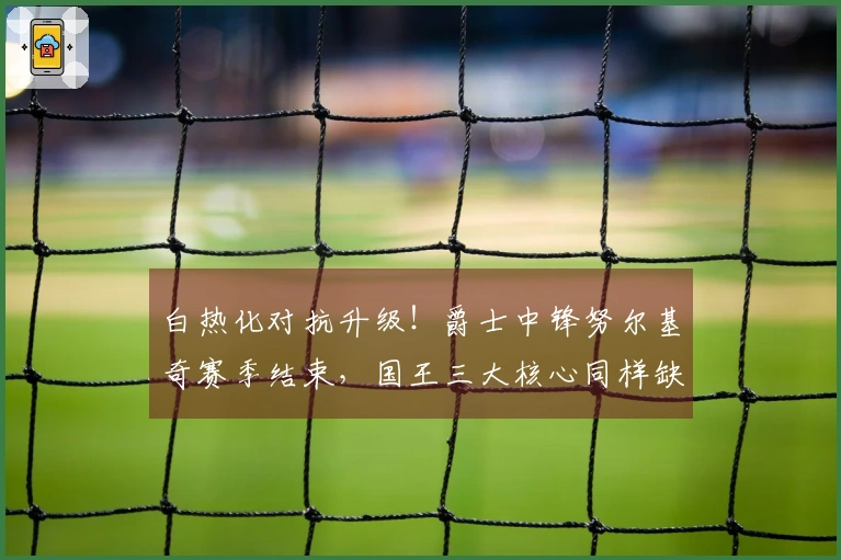 白热化对抗升级！爵士中锋努尔基奇赛季结束，国王三大核心同样缺阵