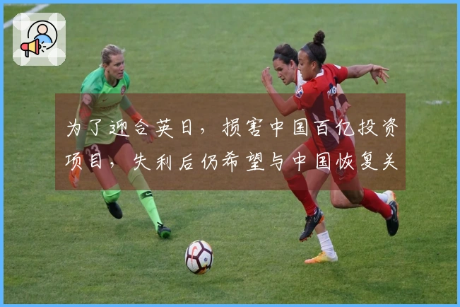 为了迎合英日，损害中国百亿投资项目，失利后仍希望与中国恢复关系