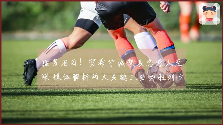 猛男泪目！贺希宁诚挚表态感人至深 媒体解析两大关键三分为胜利立下赫赫战功