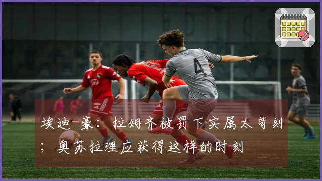 埃迪-豪：拉姆齐被罚下实属太苛刻；奥苏拉理应获得这样的时刻