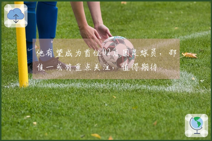 他有望成为首位02后国足球员，邵佳一或将重点关注，值得期待